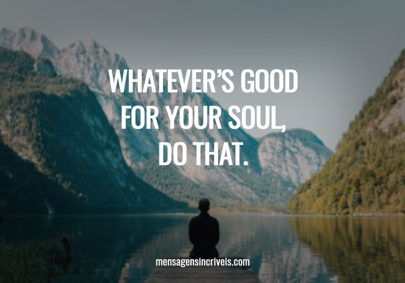  Whatever’s good for your soul, do that. 